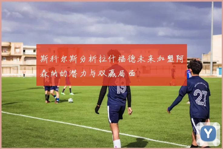 斯科尔斯分析拉什福德未来加盟阿森纳的潜力与双赢局面