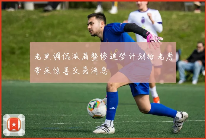 老里调侃浓眉整惨追梦计划给老詹带来惊喜交易消息
