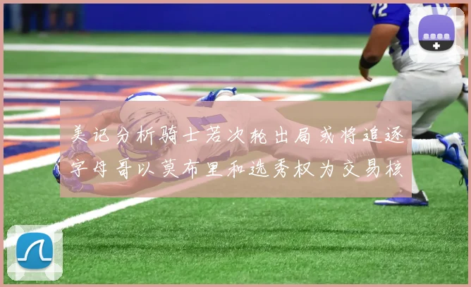 美记分析骑士若次轮出局或将追逐字母哥以莫布里和选秀权为交易核心