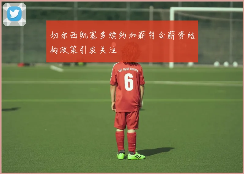 切尔西凯塞多续约加薪符合薪资结构政策引发关注