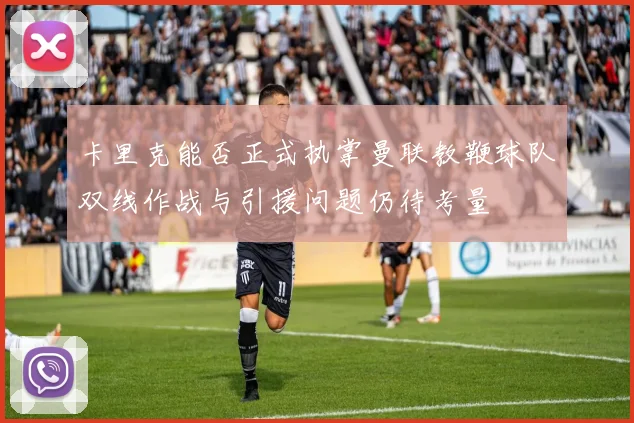 卡里克能否正式执掌曼联教鞭球队双线作战与引援问题仍待考量