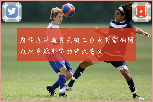 詹俊点评道曼关键三分或将影响阿森纳争冠形势的重大意义