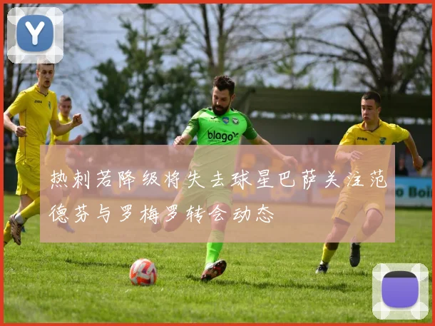热刺若降级将失去球星巴萨关注范德芬与罗梅罗转会动态