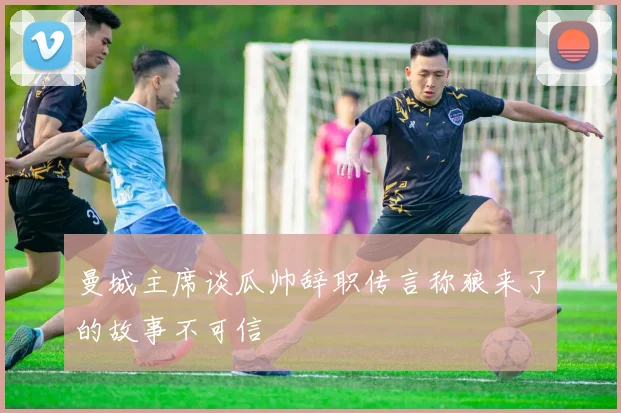 曼城主席谈瓜帅辞职传言称狼来了的故事不可信