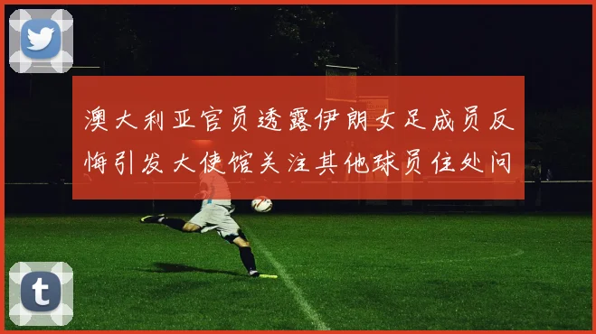澳大利亚官员透露伊朗女足成员反悔引发大使馆关注其他球员住处问题