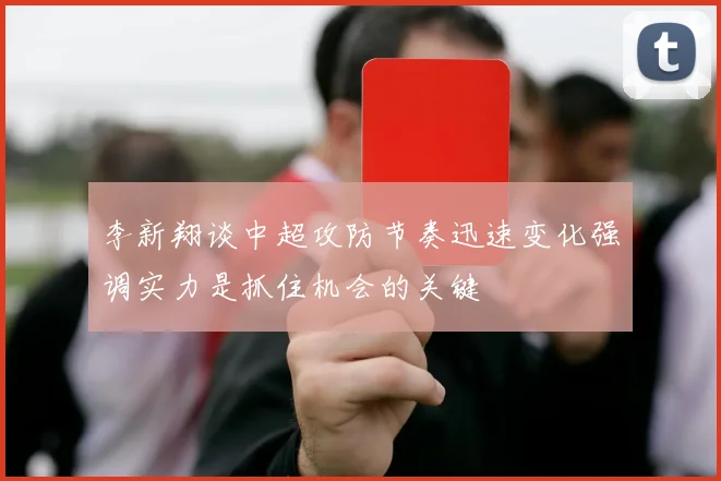 李新翔谈中超攻防节奏迅速变化强调实力是抓住机会的关键