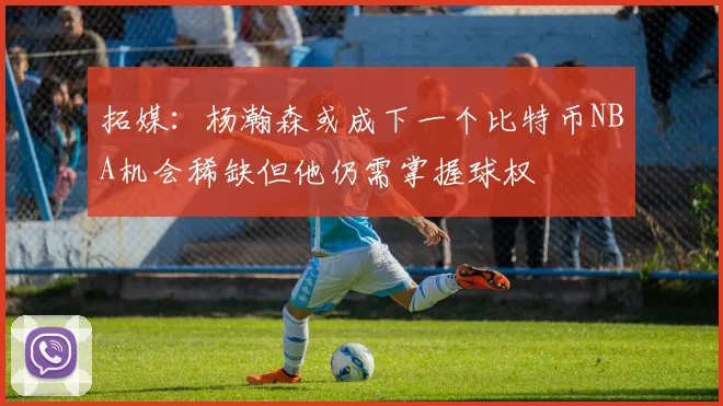 拓媒：杨瀚森或成下一个比特币NBA机会稀缺但他仍需掌握球权