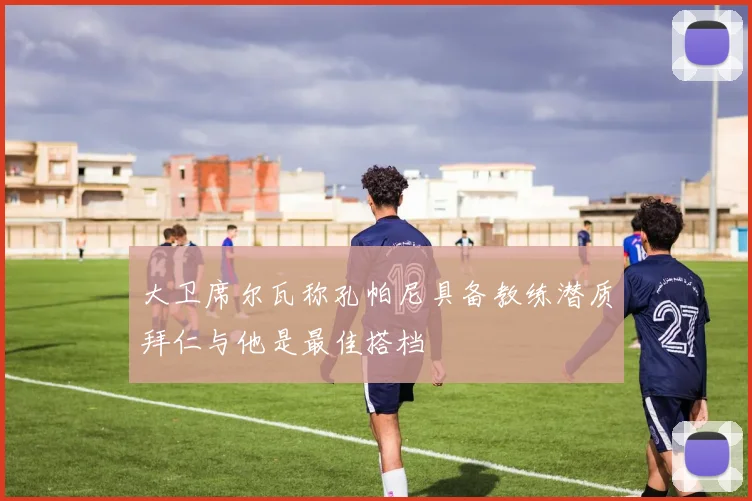 大卫席尔瓦称孔帕尼具备教练潜质拜仁与他是最佳搭档