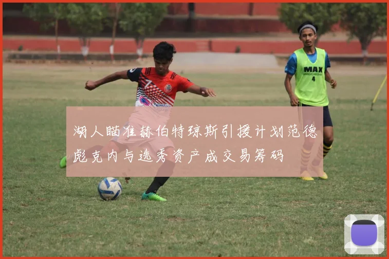 湖人瞄准赫伯特琼斯引援计划范德彪克内与选秀资产成交易筹码
