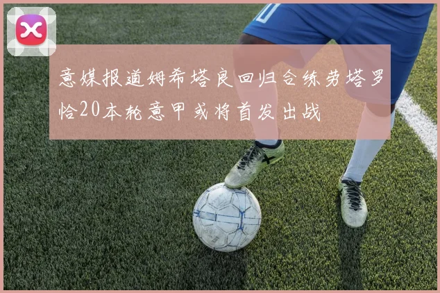 意媒报道姆希塔良回归合练劳塔罗恰20本轮意甲或将首发出战