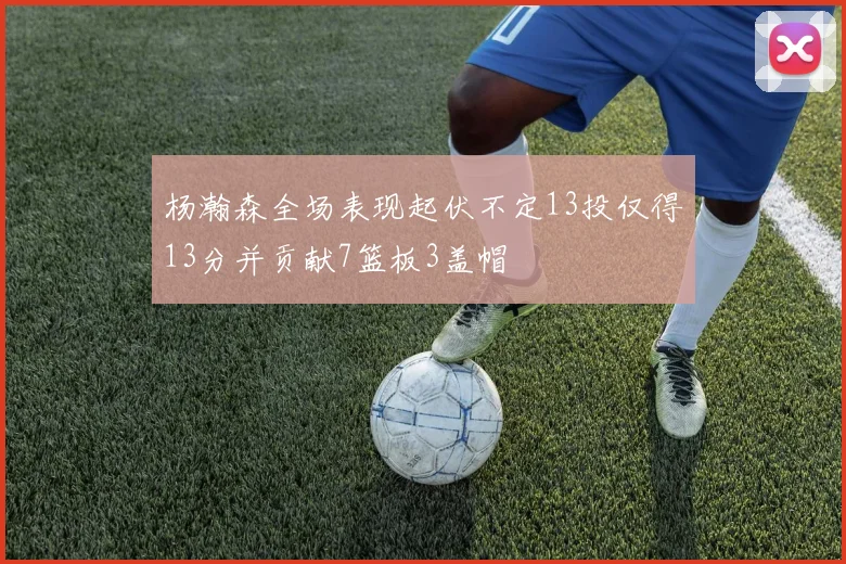 杨瀚森全场表现起伏不定13投仅得13分并贡献7篮板3盖帽