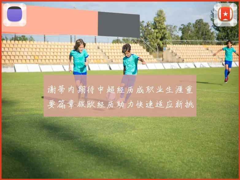 谢蒂内期待中超经历成职业生涯重要篇章旅欧经历助力快速适应新挑战