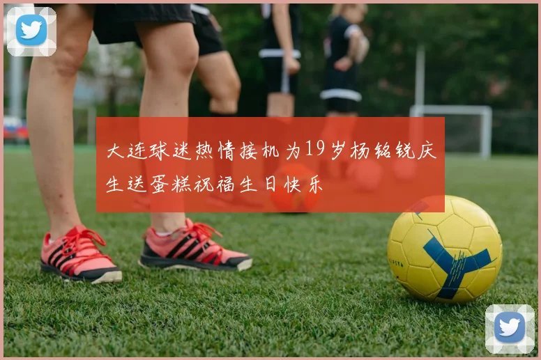 大连球迷热情接机为19岁杨铭锐庆生送蛋糕祝福生日快乐