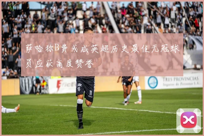 萨哈称B费或成英超历史最佳无冠球员应获高度赞誉