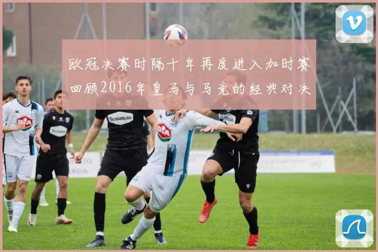 欧冠决赛时隔十年再度进入加时赛回顾2016年皇马与马竞的经典对决