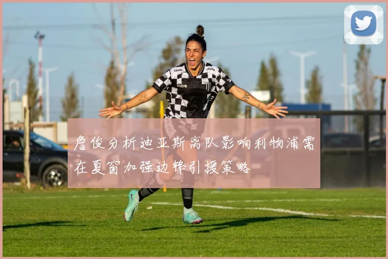 詹俊分析迪亚斯离队影响利物浦需在夏窗加强边锋引援策略