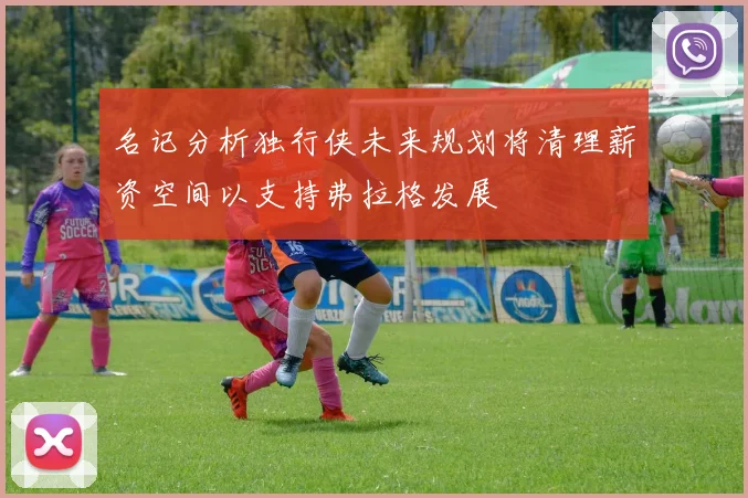 名记分析独行侠未来规划将清理薪资空间以支持弗拉格发展