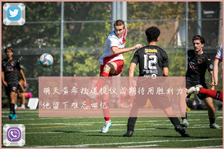 明天黄希扬退役仪式期待用胜利为他留下难忘回忆