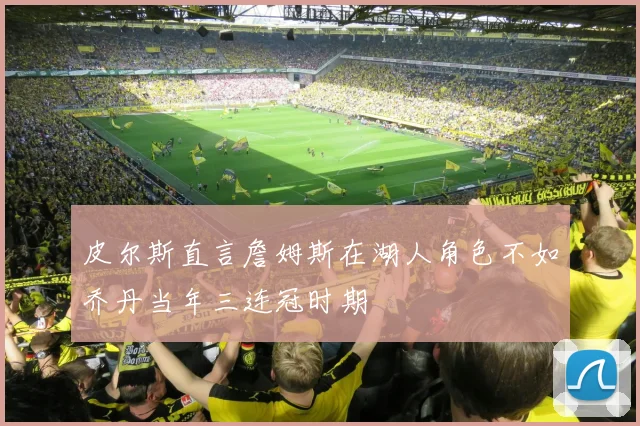 皮尔斯直言詹姆斯在湖人角色不如乔丹当年三连冠时期