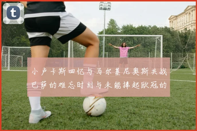 小卢卡斯回忆与马尔基尼奥斯共战巴萨的难忘时刻与未能捧起欧冠的遗憾