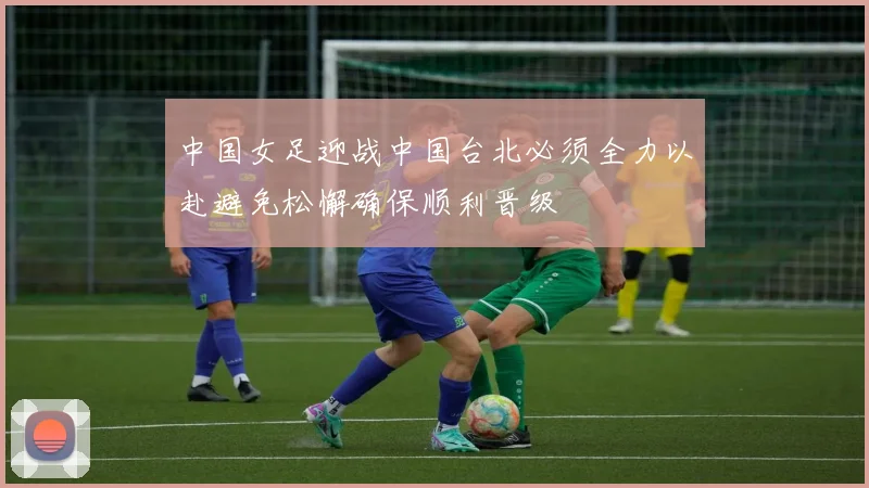 中国女足迎战中国台北必须全力以赴避免松懈确保顺利晋级