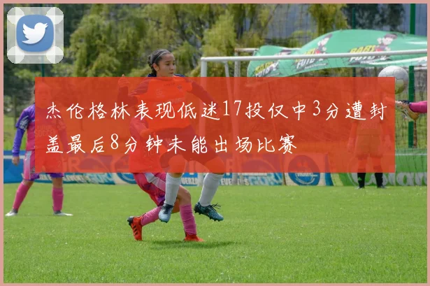 杰伦格林表现低迷17投仅中3分遭封盖最后8分钟未能出场比赛