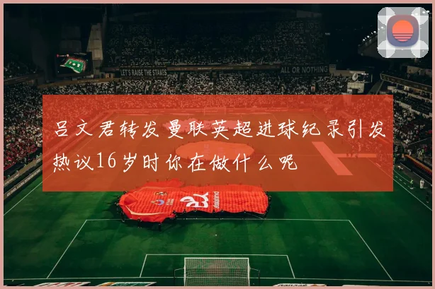 吕文君转发曼联英超进球纪录引发热议16岁时你在做什么呢
