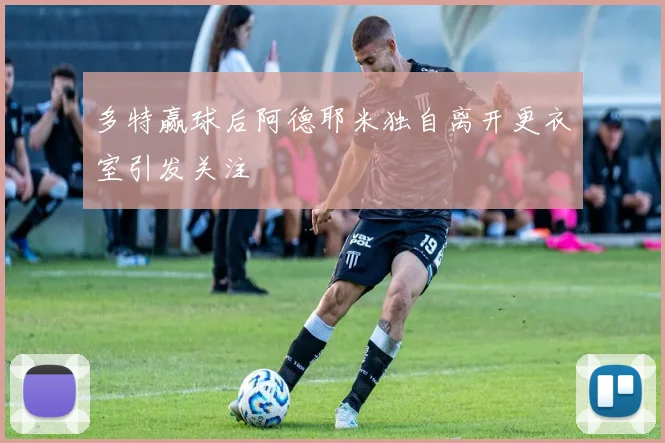 多特赢球后阿德耶米独自离开更衣室引发关注