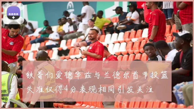 铁哥们爱德华兹与兰德尔首节投篮失准仅得4分表现相同引发关注