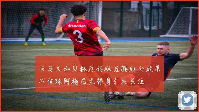 卡马文加贝林厄姆双后腰组合效果不佳琼阿梅尼无替身引发关注