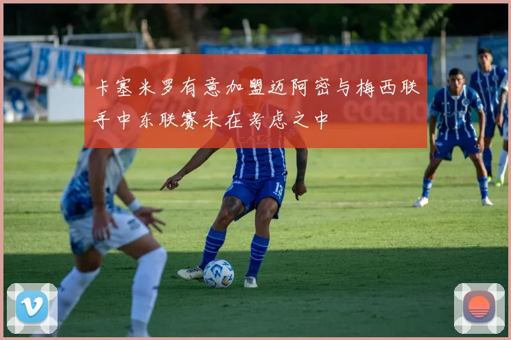 卡塞米罗有意加盟迈阿密与梅西联手中东联赛未在考虑之中