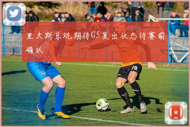 里夫斯乐观期待G5复出状态待赛前确认