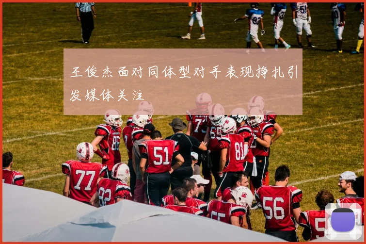 王俊杰面对同体型对手表现挣扎引发媒体关注