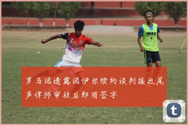 罗马诺透露诺伊尔续约谈判接近尾声律师审核后即将签字
