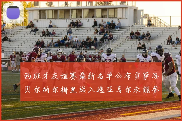 西班牙友谊赛最新名单公布贡萨洛贝尔纳尔梅里诺入选亚马尔未能参赛